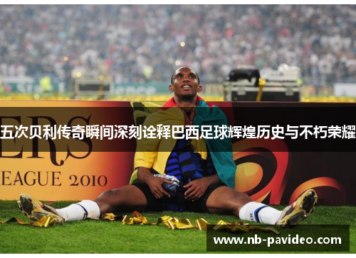 五次贝利传奇瞬间深刻诠释巴西足球辉煌历史与不朽荣耀