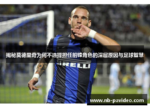 揭秘莫德里奇为何不选择担任前锋角色的深层原因与足球智慧