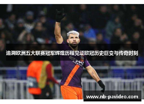 追溯欧洲五大联赛冠军辉煌历程见证欧冠历史巨变与传奇时刻