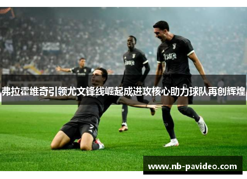 弗拉霍维奇引领尤文锋线崛起成进攻核心助力球队再创辉煌