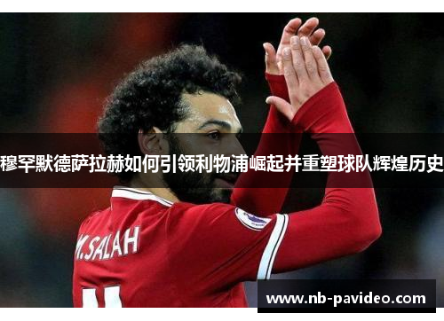 穆罕默德萨拉赫如何引领利物浦崛起并重塑球队辉煌历史