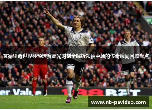 莫德里奇世界杯预选赛高光时刻全解析领袖中场的传奇瞬间回顾盘点