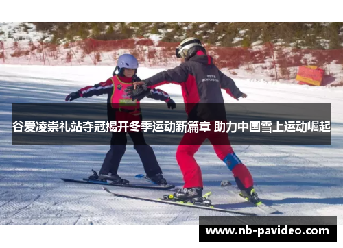 谷爱凌崇礼站夺冠揭开冬季运动新篇章 助力中国雪上运动崛起